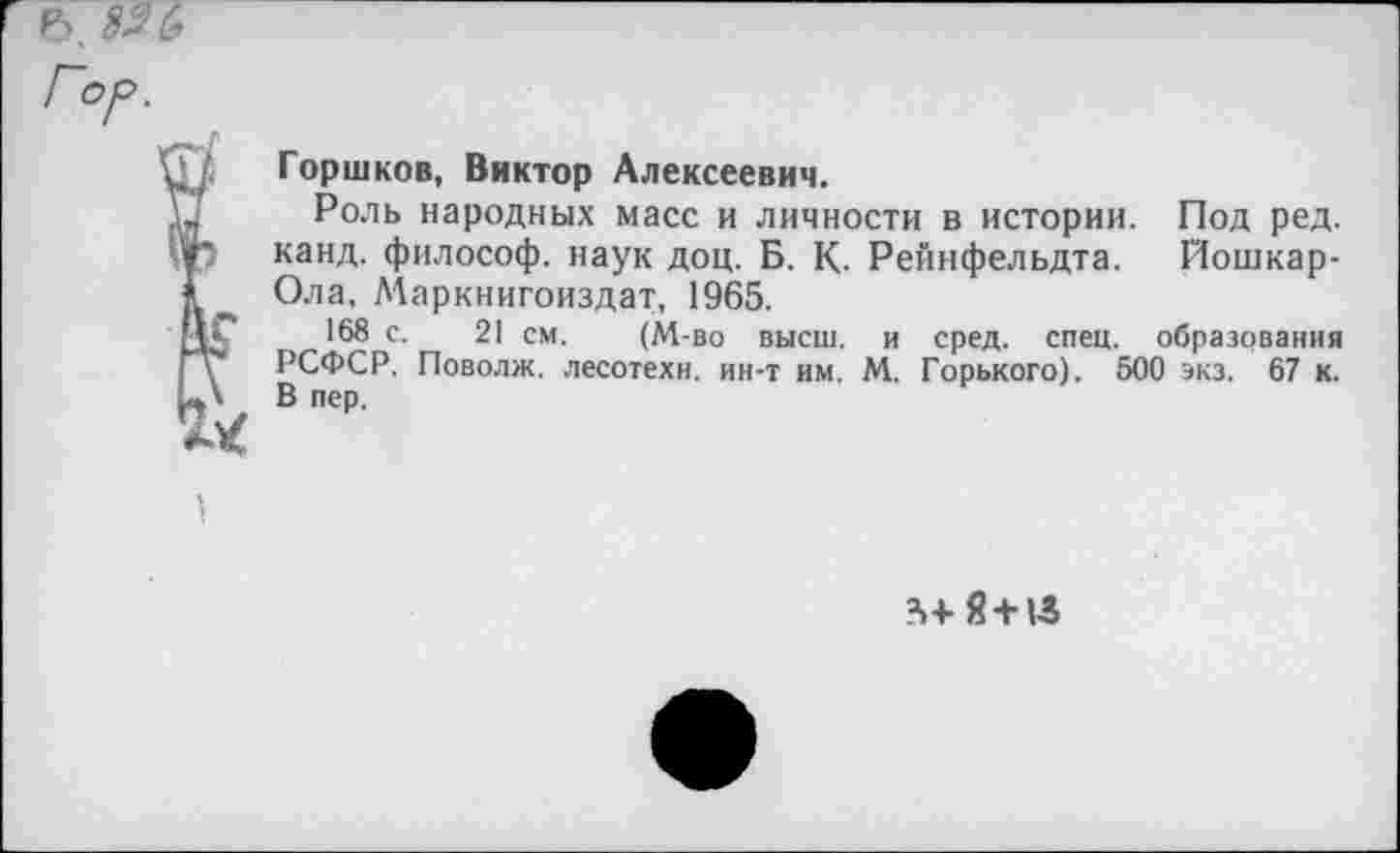 ﻿Горшков, Виктор Алексеевич.
Роль народных масс и личности в истории. Под ред. канд. философ, наук доц. Б. К. Рейнфельдта. Йошкар-Ола, Маркнигоиздат, 1965.
168 с. 21 см. (М-во высш, и сред. спец, образования РСФСР. Поволж. лесотехн, ин-т им. М. Горького). 500 экз. 67 к. В пер.
’»■»■g + lS